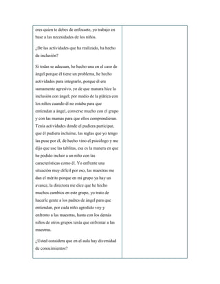 eres quien te debes de enfocarte, yo trabajo en
base a las necesidades de los niños.
¿De las actividades que ha realizado, ha hecho
de inclusión?
Si todas se adecuan, he hecho una en el caso de
ángel porque él tiene un problema, he hecho
actividades para integrarlo, porque él era
sumamente agresivo, yo de que manara hice la
inclusión con ángel; por medio de la plática con
los niños cuando él no estaba para que
entiendan a ángel, converse mucho con el grupo
y con las mamas para que ellos comprendieran.
Tenía actividades donde el pudiera participar,
que él pudiera incluirse, las reglas que yo tengo
las puse por él, de hecho vino el psicólogo y me
dijo que use las tablitas, esa es la manera en que
he podido incluir a un niño con las
características como él. Yo enfrente una
situación muy difícil por eso, las maestras me
dan el mérito porque en mi grupo ya hay un
avance, la directora me dice que he hecho
muchos cambios en este grupo, yo trato de
hacerle gente a los padres de ángel para que
entiendan, por cada niño agredido voy y
enfrento a las maestras, hasta con los demás
niños de otros grupos tenía que enfrentar a las
maestras.
¿Usted considera que en el aula hay diversidad
de conocimientos?
 