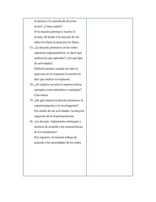 la lectura y la consulta de diversos
textos? ¿Cómo cuáles?
Si la maestra promueve mucho la
lectura, de hecho a la mayoría de los
niños les llama la atención los libros.
33. ¿La docente promueve en los niños
opiniones argumentativas, es decir que
analicen lo que aprenden? ¿En qué tipo
de actividades?
Definitivamente, cuando un niño se
equivoca en su respuesta la maestra le
dice que analice su respuesta.
34. ¿Al explicar un tema la maestra utiliza
ejemplos como anécdotas o analogías?
Casi nunca
35. ¿De qué manera la docente promueve la
experimentación y la investigación?
Por medio de sus actividades, la mayoría
requieren de la experimentación.
36. ¿La docente implementa estrategias y
técnicas de acuerdo a las características
de los estudiantes?
Por supuesto, la maestra trabaja de
acuerdo a las necesidades de los niños.
 