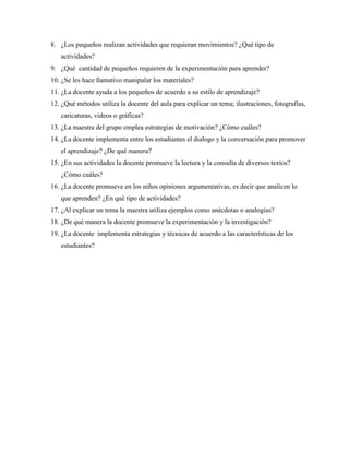 8. ¿Los pequeños realizan actividades que requieran movimientos? ¿Qué tipo de
actividades?
9. ¿Qué cantidad de pequeños requieren de la experimentación para aprender?
10. ¿Se les hace llamativo manipular los materiales?
11. ¿La docente ayuda a los pequeños de acuerdo a su estilo de aprendizaje?
12. ¿Qué métodos utiliza la docente del aula para explicar un tema; ilustraciones, fotografías,
caricaturas, videos o gráficas?
13. ¿La maestra del grupo emplea estrategias de motivación? ¿Cómo cuáles?
14. ¿La docente implementa entre los estudiantes el dialogo y la conversación para promover
el aprendizaje? ¿De qué manera?
15. ¿En sus actividades la docente promueve la lectura y la consulta de diversos textos?
¿Cómo cuáles?
16. ¿La docente promueve en los niños opiniones argumentativas, es decir que analicen lo
que aprenden? ¿En qué tipo de actividades?
17. ¿Al explicar un tema la maestra utiliza ejemplos como anécdotas o analogías?
18. ¿De qué manera la docente promueve la experimentación y la investigación?
19. ¿La docente implementa estrategias y técnicas de acuerdo a las características de los
estudiantes?
 