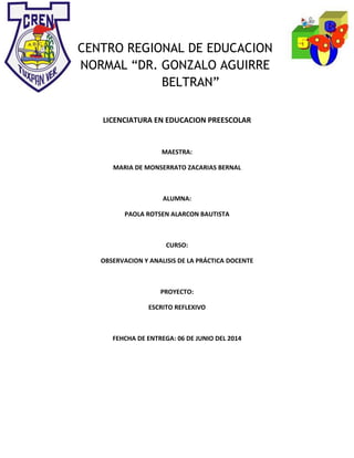 CENTRO REGIONAL DE EDUCACION
NORMAL “DR. GONZALO AGUIRRE
BELTRAN”
LICENCIATURA EN EDUCACION PREESCOLAR
MAESTRA:
MARIA DE MONSERRATO ZACARIAS BERNAL
ALUMNA:
PAOLA ROTSEN ALARCON BAUTISTA
CURSO:
OBSERVACION Y ANALISIS DE LA PRÁCTICA DOCENTE
PROYECTO:
ESCRITO REFLEXIVO
FEHCHA DE ENTREGA: 06 DE JUNIO DEL 2014
 