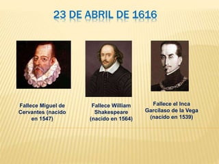 23 DE ABRIL DE 1616
Fallece Miguel de
Cervantes (nacido
en 1547)
Fallece William
Shakespeare
(nacido en 1564)
Fallece el Inca
Garcilaso de la Vega
(nacido en 1539)
 