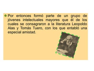 Por entonces formó parte de un grupo de jóvenes intelectuales mayores que él de los cuales se consagraron a la literatura Leopoldo Alas y Tomás Tuero, con los que entabló una especial amistad. 