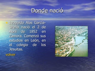 Donde nació Leopoldo Alas García-Ureña nació el 2 de Abril de 1852 en Zamora. Comenzó sus estudios en León, en el colegio de los Jesuitas.  volver 