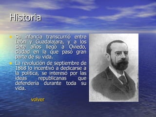 Historia Su infancia transcurrió entre León y Guadalajara, y a los siete años llegó a Oviedo, ciudad en la que pasó gran parte de su vida.  La revolución de septiembre de 1868 lo incentivó a dedicarse a la política, se interesó por las ideas republicanas que defendería durante toda su vida. volver 