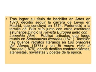 Tras lograr su título de bachiller en Artes en 1870, decidió seguir la carrera de Leyes en Madrid, que concluyó en 1874. Perteneció a la tertulia del Bilis club junto con otros escritores asturianos.Dirigió la  Revista Europea junto con  Leopoldo Alas.   Publicó artículos que luego reunió en  Semblanzas literarias  (1871). También hay buenos retratos literarios en  Los oradores del Ateneo  (1878) y en  El nuevo viaje al Parnaso  (1879), donde desfilan conferenciantes, ateneístas, novelistas y poetas de la época. 