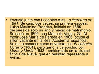 Escribió junto con Leopoldo Alas  La literatura en 1881 . Se casó dos veces: su primera esposa, Luisa Maximina Prendes, falleció en 1885 después de sólo un año y medio de matrimonio. Se casó en 1899  con Manuela Vega y Gil. Al morir José María de Pereda en 1906, ocupó el sillón vacante en la Real Academia Española. Se dio a conocer como novelista con  El señorito Octavio  (1881), pero ganó la celebridad con  Marta y María  (1883), ambientada en la ciudad ficticia de Nieva, que en realidad representa a Avilés.  