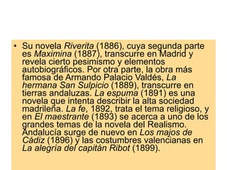 Su novela  Riverita  (1886), cuya segunda parte es  Maximina  (1887), transcurre en Madrid y revela cierto pesimismo y elementos autobiográficos. Por otra parte, la obra más famosa de Armando Palacio Valdés,  La hermana San Sulpicio  (1889), transcurre en tierras andaluzas.  La espuma  (1891) es una novela que intenta describir la alta sociedad madrileña.  La fe , 1892, trata el tema religioso, y en  El maestrante  (1893) se acerca a uno de los grandes temas de la novela del Realismo. Andalucía surge de nuevo en  Los majos de Cádiz  (1896) y las costumbres valencianas en  La alegría del capitán Ribot  (1899).  