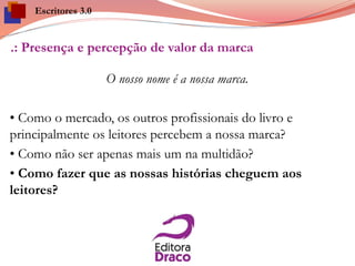.: Presença e percepção de valor da marca
O nosso nome é a nossa marca.
• Como o mercado, os outros profissionais do livro e
principalmente os leitores percebem a nossa marca?
• Como não ser apenas mais um na multidão?
• Como fazer que as nossas histórias cheguem aos
leitores?
Escritores 3.0
 