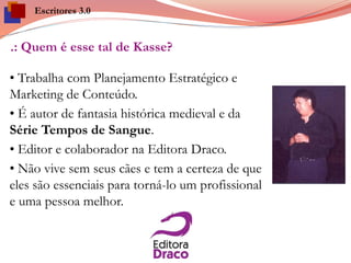 .: Quem é esse tal de Kasse?
• Trabalha com Planejamento Estratégico e
Marketing de Conteúdo.
• É autor de fantasia histórica medieval e da
Série Tempos de Sangue.
• Editor e colaborador na Editora Draco.
• Não vive sem seus cães e tem a certeza de que
eles são essenciais para torná-lo um profissional
e uma pessoa melhor.
Escritores 3.0
 