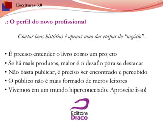 .: O perfil do novo profissional
Contar boas histórias é apenas uma das etapas do “negócio”.
• É preciso entender o livro como um projeto
• Se há mais produtos, maior é o desafio para se destacar
• Não basta publicar, é preciso ser encontrado e percebido
• O público não é mais formado de meros leitores
• Vivemos em um mundo hiperconectado. Aproveite isso!
Escritores 3.0
 