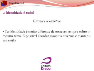 .: Identidade é tudo!
Escrever é se encontrar.
• Ter identidade é muito diferente de escrever sempre sobre o
mesmo tema. É possível abordar assuntos diversos e manter o
seu estilo.
Escritores 3.0
 