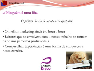 .: Ninguém é uma ilha
O público deixou de ser apenas expectador.
• O melhor marketing ainda é o boca a boca
• Leitores que se envolvem com o nosso trabalho se tornam
os nossos parceiros profissionais
• Compartilhar experiências é uma forma de enriquecer a
nossa carreira.
Escritores 3.0
 