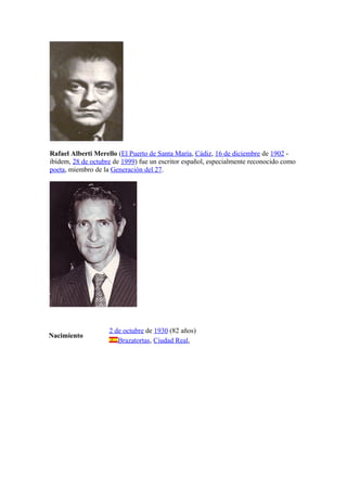Rafael Alberti Merello (El Puerto de Santa María, Cádiz, 16 de diciembre de 1902 -
ibídem, 28 de octubre de 1999) fue un escritor español, especialmente reconocido como
poeta, miembro de la Generación del 27.




                    2 de octubre de 1930 (82 años)
Nacimiento
                       Brazatortas, Ciudad Real,
 