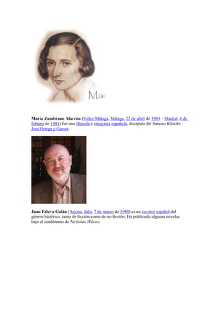 María Zambrano Alarcón (Vélez-Málaga, Málaga, 22 de abril de 1904 – Madrid, 6 de
febrero de 1991) fue una filósofa y ensayista española, discípula del famoso filósofo
José Ortega y Gasset.




Juan Eslava Galán (Arjona, Jaén, 7 de marzo de 1948) es un escritor español del
género histórico, tanto de ficción como de no ficción. Ha publicado algunas novelas
bajo el seudónimo de Nicholas Wilcox.
 