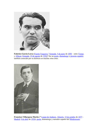 Federico García Lorca (Fuente Vaqueros,1 Granada, 5 de junio de 1898 – entre Víznar
y Alfacar, Granada, 19 de agosto de 1936)3 fue un poeta, dramaturgo y prosista español,
también conocido por su destreza en muchas otras artes.




Francisco Villaespesa Martín (* Laujar de Andarax, Almería, 15 de octubre de 1877 -
Madrid, 9 de abril de 1936), poeta, dramaturgo y narrador español del Modernismo.
 