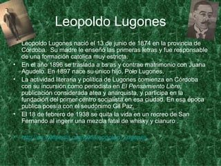 Leopoldo Lugones Leopoldo Lugones nació el 13 de junio de 1874 en la provincia de Córdoba.  Su madre le enseñó las primeras letras y fue responsable de una formación catolica muy estricta.  En el año 1896 se traslada a bs as y contrae matrimonio con Juana Agudelo. En 1897 nace su único hijo, Polo Lugones.  La actividad literaria y política de Lugones comienza en Córdoba con su incursión como periodista en  El Pensamiento Libre , publicación considerada atea y anarquista, y participa en la fundación del primer centro socialista en esa ciudad. En esa época publica poesía con el seudónimo Gil Paz.  El 18 de febrero de 1938 se quita la vida en un recreo de San Fernando al ingerir una mezcla fatal de whisky y cianuro . http:// es.wikipedia.org / wiki / Leopoldo_Lugones   