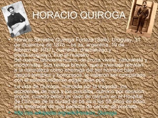 HORACIO QUIROGA Horacio Silvestre Quiroga Forteza (Salto, Uruguay, 31 de diciembre de 1878 – bs as, argentina, 19 de febrero de 1937), cuentista, dramaturgo y poeta uruguayo. Fue el maestro del cuento latinoamericano, de prosa vívida, naturalista y modernista. Sus relatos breves, que a menudo retratan a la naturaleza como enemiga del ser humano bajo rasgos temibles y horrorosos, le valieron ser comparado con el estadounidense edgar allan poe. La vida de Quiroga, marcada por la tragedia, los accidentes de caza y los suicidios, culminó por decisión propia, cuando bebió un vaso de cianuro en el Hospital de Clínicas de la ciudad de bs as a los 58 años de edad, tras enterarse de que padecía de cancer de prostata. http:// es.wikipedia.org / wiki / Horacio_Quiroga   