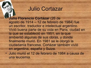 Julio Cortazar Julio Florencio Cortázar  (26 de agosto de 1914 – 12 de febrero de 1984) fue un escritor, traductor e intelectual argentino. Vivió buena parte de su vida en Paris, ciudad en la que se estableció en 1951, en la que ambientó algunas de sus obras, y donde finalmente murió. En 1981 se le otorgó la ciudadanía francesa. Cortázar también vivió en argentina, españa y Suiza.  Julio murió el 12 de febrero de 1984 a causa de una leucemia.  