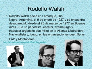 Rodolfo Walsh Rodolfo Walsh nació en Lamarque, Río Negro, Argentina, el 9 de enero de 1927 y se encuentra desaparecido desde el 25 de marzo de 1977 en Buenos Aires. Fue un periodista, escritor, dramaturgo y traductor argentino que militó en la Alianza Libertadora Nacionalista y, luego, en las organizaciones guerrilleras FAP y Montoneros.   http:// es.wikipedia.org / wiki / Rodolfo_Walsh   