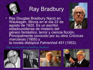 Ray Bradbury Ray Douglas Bradbury Nació en Waukegan, Illinois en el día 22 de agosto de 1920. Es un escritor estadounidense de misterio del género fantástico, terror y ciencia ficción. Principalmente conocido por su obra  Crónicas marcianas  (1950) y la novela distópica  Fahrenheit 451  (1953).   http:// es.wikipedia.org / wiki / Ray_Bradbury   