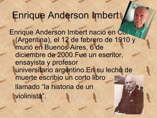 Enrique Anderson Imbert Enrique Anderson Imbert nació en Córdoba (Argentina), el 12 de febrero de 1910 y murió en Buenos Aires, 6 de diciembre de 2000.Fue un escritor, ensayista y profesor universitario argentino.En su lecho de muerte escribio un corto libro  llamado “la historia de un violinista”.  