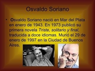 Osvaldo Soriano   O svaldo Soriano nació en Mar del Plata en enero de 1943. En 1973 publicó su primera novela  Triste, solitario y final , traducida a doce idiomas. Murió el 29 de enero de 1997 en la Ciudad de Buenos Aires.  