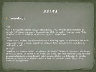 Cronología:1942Nace el 2 de agosto en Lima, Perú, donde su padre, Tomás Allende, primo hermano de Salvador Allende, es funcionario diplomático de Chile. Su madre, Francisca Llona, "doña Panchita", es hija de Isabel Barros Moreira y Agustín Llona Cuevas. 1945 Doña Panchita anula su matrimonio con Tomás Allende y regresa a Chile con sus tres niños pequeños a vivir en la casa de su padre en Santiago, donde éstos crecen al cuidado de su madre y del abuelo. 1953-1958    Doña Panchita se une a Ramón Huidobro, el "tío Ramón", diplomático de carrera, destinado a Bolivia y a Beirut. En Bolivia, Isabel asiste a una escuela privada norteamericana y en Beirut a una escuela privada inglesa. En 1958 Isabel regresa a Chile a raíz de la crisis del canal de Suez para terminar sus estudios secundarios. Conoce a su futuro esposo, Miguel Frías, estudiante de ingeniería.                              autora