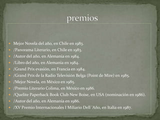 Mejor Novela del año, en Chile en 1983. /Panorama Literario, en Chile en 1983. /Autor del año, en Alemania en 1984. /Libro del año, en Alemania en 1984. /Grand Prixevasión, en Francia en 1984. /Grand Prix de la Radio Televisión Belga (Point de Mire) en 1985. /Mejor Novela, en México en 1985. /Premio Literario Colima, en México en 1986. /Quelite Paperback Book Club New Boise, en USA (nominación en 1986). /Autor del año, en Alemania en 1986. /XV Premio Internacionales I Miliario Dell 'Año, en Italia en 1987.                           premios