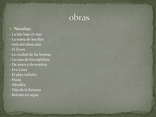 Novelas:- La isla bajo el mar  - La suma de los días  - Inés del alma mía  - El Zorro  - La ciudad de las bestias  - La casa de los espíritus  - De amor y de sombra  - Eva Luna  - El plan infinito  - Paula  - Afrodita  - Hija de la fortuna  - Retrato en sepia                              obras