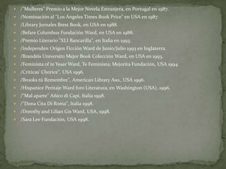 /"Mulleres" Premio a la Mejor Novela Extranjera, en Portugal en 1987./Nominación al "Los Ángeles Times Book Price" en USA en 1987. /Library Jornales Brest Book, en USA en 1988. /Befare Columbus Fundación Ward, en USA en 1988. /Premio Literario "XLI Bancarilla", en Italia en 1993. /Independen Origen Ficción Ward de Junio/Julio 1993 en Inglaterra. /Brandéis Universito Mejor Book Colección Ward, en USA en 1993./Feminista of te Yesar Ward, Te Feminista; Mejorita Fundación, USA 1994./Criticas' Chorice", USA 1996./Brooks tú Remembre", American Library Aso., USA 1996. /Hispanice Peritaje Ward foro Literatura, en Washington (USA), 1996. /"Mal aparte" Añico di Capi, Italia 1998. /"Dona Cita Di Roma", Italia 1998. /Dorothy and Lilian Gis Ward, USA, 1998. /Sara Lee Fundación, USA 1998. 
