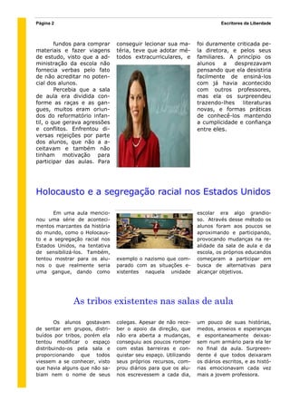 Página 2                                                                  Escritores da Liberdade



        fundos para comprar    conseguir lecionar sua ma-       foi duramente criticada pe-
materiais e fazer viagens      téria, teve que adotar mé-       la diretora, e pelos seus
de estudo, visto que a ad-     todos extracurriculares, e       familiares. A princípio os
ministração da escola não                                       alunos    a   desprezavam
fornecia verbas pelo fato                                       pensando que ela desistiria
de não acreditar no poten-                                      facilmente de ensiná-los
cial dos alunos.                                                com já havia acontecido
        Percebia que a sala                                     com outros professores,
de aula era dividida con-                                       mas ela os surpreendeu
forme as raças e as gan-                                        trazendo-lhes    literaturas
gues, muitos eram oriun-                                        novas, e formas práticas
dos do reformatório infan-                                      de conhecê-los mantendo
til, o que gerava agressões                                     a cumplicidade e confiança
e conflitos. Enfrentou di-                                      entre eles.
versas rejeições por parte
dos alunos, que não a a-
ceitavam e também não
tinham motivação para
participar das aulas. Para




Holocausto e a segregação racial nos Estados Unidos

      Em uma aula mencio-                                       escolar era algo grandio-
nou uma série de aconteci-                                      so. Através desse método os
mentos marcantes da história                                    alunos foram aos poucos se
do mundo, como o Holocaus-                                      aproximando e participando,
to e a segregação racial nos                                    provocando mudanças na re-
Estados Unidos, na tentativa                                    alidade da sala de aula e da
de sensibilizá-los. Também,                                     escola, os próprios educandos
tentou mostrar para os alu-    exemplo o nazismo que com-       começaram a participar em
nos o que realmente seria      parado com as situações e-       busca de alternativas para
uma gangue, dando como         xistentes naquela unidade        alcançar objetivos.




              As tribos existentes nas salas de aula

        Os alunos gostavam     colegas. Apesar de não rece-     um pouco de suas histórias,
de sentar em grupos, distri-   ber o apoio da direção, que      medos, anseios e esperanças
buídos por tribos, porém ela   não era aberta a mudanças,       e espontaneamente deixas-
tentou modificar o espaço      conseguiu aos poucos romper      sem num armário para ela ler
distribuindo-os pela sala e    com estas barreiras e con-       no final da aula. Surpreen-
proporcionando que todos       quistar seu espaço. Utilizando   dente é que todos deixaram
viessem a se conhecer, visto   seus próprios recursos, com-     os diários escritos, e as histó-
que havia alguns que não sa-   prou diários para que os alu-    rias emocionavam cada vez
biam nem o nome de seus        nos escrevessem a cada dia,      mais a jovem professora.
 