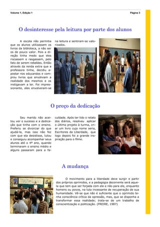 Volume 1, Edição 1                                                                    Página 3




      O desinteresse pela leitura por parte dos alunos

        A escola não permitia     na leitura e sentiram-se valo-
que os alunos utilizassem os      rizados.
livros da biblioteca, a não ser
os de pouco valor. Pois a di-
reção tinha medo que eles
riscassem e rasgassem, pelo
fato de serem rebeldes. Então
através da renda extra que a
professora tinha, decidiu a-
postar nos educandos e com-
prou livros que envolviam a
realidade dos mesmos e os
instigavam a ler. Foi impres-
sionante, eles envolveram-se




                              O preço da dedicação

       Seu marido não acei-       culdade. Após ter lido o relato
tou ver o sucesso e a dedica-     dos diários, resolveu aplicar
ção que tinha com o ensino.       o último projeto à turma, cri-
Preferiu se divorciar do que      ar um livro cujo nome seria,
ajudá-la, mas isso não fez        Escritores da Liberdade, que
com que ela desistisse, lutou     logo depois foi a grande ins-
e conseguiu acompanhar seus       piração para o filme.
alunos até o 4ª ano, quando
terminaram o ensino médio e
alguns passaram para a fa-




                                       A mudança

                                         O movimento para a liberdade deve surgir e partir
                                  dos próprios oprimidos, e a pedagogia decorrente será aque-
                                  la que tem que ser forjada com ele e não para ele, enquanto
                                  homens ou povos, na luta incessante de recuperação de sua
                                  humanidade. Vê-se que não é suficiente que o oprimido te-
                                  nha consciência crítica da opressão, mas, que se disponha a
                                  transformar essa realidade; trata-se de um trabalho de
                                  conscientização e politização. (FREIRE, 1987)
 