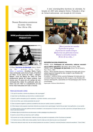 A obra cinematográfica Escritores da Liberdade, foi
                                                                  lançada em 2007 pela categoria Drama. Produzida e dirigi-
                                                                  da Richard LaGravenese com duração de 122 minutos.




    Nossos Encontros acontecem
          às sexta– feiras
         Das 13h às 15h.



 WWW.professorasheilamonteiro.
        blogspot.com



                                                                                                 “Mas é preciso ter manha
                                                                                                 É preciso ter graça
                                                                                             É preciso ter sonho sempre
                                                                                            Quem traz na pele essa marca
                                                                                              Possui a estranha mania
                                                                                                De ter fé na vida…“


                                                                       REFERÊNCIAS BIBLIOGRÁFICAS:
                                                                       FREIRE, Paulo. Pedagogia da autonomia: saberes necessá-
                                                                       rios à prática educativa. São Paulo: Paz e Terra, 1996.
O filme Escritores da liberdade traz a histó-                          FREIRE, Paulo. Pedagogia do Oprimido. 28 ed. Rio de Janeiro,
ria     da       grande     An n e  Frank...                           Paz e Terra, 1987.
Sobre a escritora: Annelise Maria Frank,                               Autora - Maria Clenilda Signorini- Pedagoga formada pela Univer-
mais conhecida como Anne Frank, (Frankfurt                             sidade Regional Integrada do Alto Uruguai e das Missões URI
am Main, 12 de Junho de 1929 — Bergen-                                 Campus Santiago/RS.
Belsen, início de Março de 1945) foi uma                               Co-autora - Caroline Côrtes Lacerda Pedagoga formada pela Uni-
adolescente alemã de origem judaica, que                               versidade Regional Integrada do Alto Uruguai e das Missões URI
morreu aos 15 anos em um campo de con-                                 Campus Santiago/RS, especialista em Psicopedagogia pela mesma
centração.Seu diário foi publicado pela pri-                           universidade .
meira vez em 1947 e é atualmente um dos                                Organização: Professora Sheila Monteiro
livros mais traduzidos em todo o mundo.


 Roteiro para discussão e análise

 1) Por que Erin escolheu a carreira de professora e não de advogada?

 2) Quais foram as dificuldades que ela encontrou no sistema escolar?

 3) Qual foi o perfil de educadora que Erin apresentou, no primeiro momento, ao dar sua aula?

 4) No início do filme, qual o retrato apresentado dos alunos?

 5) Quais os aspectos negativos e positivos da resistência dos alunos em aceitar a escola e a professora?

 6) O filme destaca muitos aspectos importantes referentes ao processo ensino-aprendizagem. Aponte três que sejam mais significativos, na sua opinião.

 7) A história aborda um dos mais polêmicos temas da atualidade: a crise educacional. De acordo com a sua visão, quais são os principais fatores que con-
 tribuem para esse problema?

 8) Destaque alguns princípios éticos que estruturaram a prática pedagógica da professora Erin.

 9) Qual foi a cena do filme que mais tocou você? Justifique.

 10) De acordo com os seus conhecimentos, relacione os temas que podem ser explorados no filme “Escritores da Liberdade”.

 11) A história nos leva a refletir sobre muitas questões. Qual foi a lição que você absorveu para a sua vida pessoal?

 "Todos somos atores de nossa vida, mas nem sempre podemos ter sua autoria. O pensar [e o escrever] favorece a autoria da exis tência". ( Dulce Critelli,)
 