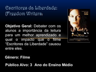 Escritores da Liberdade: (FreedomWriters) Objetivo Geral: Debater com os alunos a importância da leitura para um melhor aprendizado e qual o impacto que o filme “Escritores da Liberdade” causou entre eles.Gênero: FilmePúblico Alvo: 3° Ano do Ensino Médio