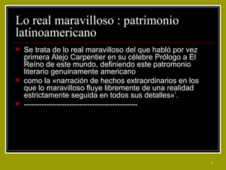Lo real maravilloso : patrimonio latinoamericano  Se trata de lo real maravilloso del que habló por vez primera Alejo Carpentier en su célebre Prólogo a El Reíno de este mundo, definiendo este patromonio literario genuinamente americano como la «narración de hechos extraordinarios en los que lo maravilloso fluye libremente de una realidad estrictamente seguida en todos sus detalles»’. --------------------------------------------- 