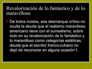 Revalorización de lo fantástico y de lo maravilloso De todos modos, ese desmarque crítico no oculta la deuda que el realismo maravilloso americano tiene con el surrealismo, sobre todo en su revalorización de lo fantástico y lo maravilloso como categorías estéticas, deuda que el escritor franco-cubano no dejó de reconocer en alguna ocasión’1. 