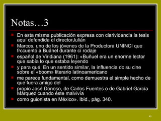 Notas…3  En esta misma publicación expresa con clarividencia la tesis aquí defendida el directorJulián Marcos, uno de los jóvenes de la Productora UNINCI que frccuentó a Buánel durante cí rodaje español de Viridiana (1961): «Buñuel era un enorme lector que sabía lo que estaba leyendo y para qué. En un sentido similar, la influencia dc su cine sobre el «boom» literario latinoamericano me parece fundamental, como demuestra el simple hecho de que fuera amigo del propio José Donoso, de Carlos Fuentes o de Gabriel García Márquez cuando éste malvivía como guionista en México». Ibid., pág. 340. 