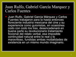Juan Rulfo, Gabriel García Marquez y Carlos Fuentes  Juan Rulfo, Gabriel Garcia Márquez y Carlos Fuentes trabajaron para la hasta entonces floreciente industria mexicana del cine y su experiencia como guionistas, en ocasiones codo con codo los tres, desencadenará en buena parte su revolucionario tratamiento ficcional del relato verbal, esa imposible continuidad natural entre lo real y lo maravilloso, fundidas ambas modalidades de existencia en un mismo mundo imaginario. 