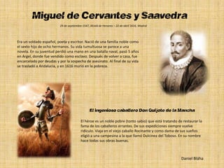 Miguel de Cervantes y Saavedra
                          29 de septiembre 1547, Alcalá de Henares – 22 de abril 1616, Madrid




Era un soldado español, poeta y escritor. Nació de una familia noble como
el sexto hijo de ocho hermanos. Su vida tumultuosa se parece a una
novela. En su juventud perdió una mano en una batalla naval, pasó 5 años
en Argel, donde fue vendido como esclavo. Después de volver a casa, fue
encarcelado por deudas y por la sospecha de asesinato. Al final de su vida
se trasladó a Andalucía, y en 1616 murió en la pobreza.




                                                El ingenioso caballero Don Quijote de la Mancha
                                          El héroe es un noble pobre (tonto sabio) que está tratando de restaurar la
                                          fama de los caballeros errantes. De sus expediciones siempre vuelve
                                          ridículo. Viaja en el viejo caballo Rocinante y como dama de sus sueños
                                          eligió a una campesina a la que llamó Dulcinea del Toboso. En su nombre
                                          hace todas sus obras buenas.



                                                                                                       Daniel Bláha
 