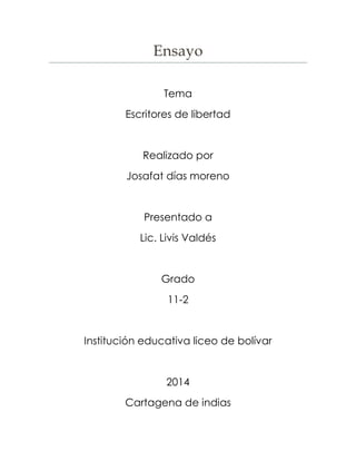 Ensayo 
Tema 
Escritores de libertad 
Realizado por 
Josafat días moreno 
Presentado a 
Lic. Livis Valdés 
Grado 
11-2 
Institución educativa liceo de bolívar 
2014 
Cartagena de indias 
 