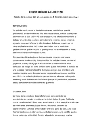 ESCRITORES DE LA LIBERTAD
Reseña de la película con un enfoque en las 3 dimensiones de construy-t
INTRODUCCIÓN
La película escritores de la libertad muestra una realidad que se está
presentando en las escuelas no solo de Estados Unidos, sino de buena parte
del mundo en el cual México no es la excepción. Me refiero concretamente a
trabajar en ambientes escolares particularmente violentos donde impera la
agresión entre compañeros, la falta de valores, la falta de respeto por los
derechos fundamentales del hombre, pero sobre todo el sentimiento
generalizado de que no importa lo que hagamos, no le interesamos a nadie;
esto incluye la relación maestro-alumno.
Dicha problemática obedece a diversas causas, como en este caso a
problemas de índole racial y discriminación ; La película muestra también el
papel que puede y debe jugar la educación en la erradicación de estas
conductas de riesgo, así como también como puede transformar la realidad de
una sociedad y cambiar el destino de muchos jóvenes que en más de una
ocasión nosotros como docentes hemos considerado como casos perdidos
escudándonos en la simple idea de que son jóvenes a los que no les gusta
estudiar y están en la escuela únicamente por que no pueden sus papas con
ellos y consideran la escuela como una guardería.
DESARROLLO
La trama de la película se desarrolla teniendo como contexto los
acontecimientos raciales ocurridos en la ciudad de Los Ángeles California
donde con el asesinato de un joven a manos de la policía se explica el odio que
se tienen entre diferentes grupos étnicos, desatando una serie de
acontecimientos violentos en la ciudad y en buena parte del país. Ante estos
hechos los jóvenes deciden como prioridad pertenecer a una pandilla que les
brinde protección e identidad. Aunado a lo anterior se promulga una ley
 