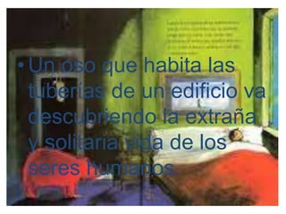 • Un oso que habita las 
tuberías de un edificio va 
descubriendo la extraña 
y solitaria vida de los 
seres humanos. 
 