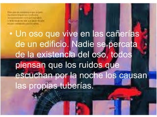 • Un oso que vive en las cañerías 
de un edificio. Nadie se percata 
de la existencia del oso, todos 
piensan que los ruidos que 
escuchan por la noche los causan 
las propias tuberías. 
 