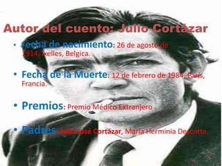 Autor del cuento: Julio Cortázar 
• Fecha de nacimiento: 26 de agosto de 
1914, Ixelles, Belgica. 
• Fecha de la Muerte: 12 de febrero de 1984, París, 
Francia. 
• Premios: Premio Médico Extranjero 
• Padres: Julio José Cortázar, María Herminia Descotte. 
