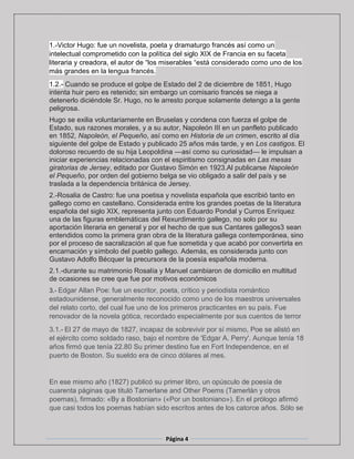 Página 4
1.-Victor Hugo: fue un novelista, poeta y dramaturgo francés así como un
intelectual comprometido con la política del siglo XIX de Francia en su faceta
literaria y creadora, el autor de “los miserables “está considerado como uno de los
más grandes en la lengua francés.
1.2.- Cuando se produce el golpe de Estado del 2 de diciembre de 1851, Hugo
intenta huir pero es retenido; sin embargo un comisario francés se niega a
detenerlo diciéndole Sr. Hugo, no le arresto porque solamente detengo a la gente
peligrosa.
Hugo se exilia voluntariamente en Bruselas y condena con fuerza el golpe de
Estado, sus razones morales, y a su autor, Napoleón III en un panfleto publicado
en 1852, Napoleón, el Pequeño, así como en Historia de un crimen, escrito al día
siguiente del golpe de Estado y publicado 25 años más tarde, y en Los castigos. El
doloroso recuerdo de su hija Leopoldina —así como su curiosidad— le impulsan a
iniciar experiencias relacionadas con el espiritismo consignadas en Las mesas
giratorias de Jersey, editado por Gustavo Simón en 1923.Al publicarse Napoleón
el Pequeño, por orden del gobierno belga se vio obligado a salir del país y se
traslada a la dependencia británica de Jersey.
2.-Rosalia de Castro: fue una poetisa y novelista española que escribió tanto en
gallego como en castellano. Considerada entre los grandes poetas de la literatura
española del siglo XIX, representa junto con Eduardo Pondal y Curros Enríquez
una de las figuras emblemáticas del Rexurdimento gallego, no solo por su
aportación literaria en general y por el hecho de que sus Cantares gallegos3 sean
entendidos como la primera gran obra de la literatura gallega contemporánea, sino
por el proceso de sacralización al que fue sometida y que acabó por convertirla en
encarnación y símbolo del pueblo gallego. Además, es considerada junto con
Gustavo Adolfo Bécquer la precursora de la poesía española moderna.
2.1.-durante su matrimonio Rosalía y Manuel cambiaron de domicilio en multitud
de ocasiones se cree que fue por motivos económicos
3.- Edgar Allan Poe: fue un escritor, poeta, crítico y periodista romántico
estadounidense, generalmente reconocido como uno de los maestros universales
del relato corto, del cual fue uno de los primeros practicantes en su país. Fue
renovador de la novela gótica, recordado especialmente por sus cuentos de terror
3.1.- El 27 de mayo de 1827, incapaz de sobrevivir por sí mismo, Poe se alistó en
el ejército como soldado raso, bajo el nombre de 'Edgar A. Perry'. Aunque tenía 18
años firmó que tenía 22.80 Su primer destino fue en Fort Independence, en el
puerto de Boston. Su sueldo era de cinco dólares al mes.
En ese mismo año (1827) publicó su primer libro, un opúsculo de poesía de
cuarenta páginas que tituló Tamerlane and Other Poems (Tamerlán y otros
poemas), firmado: «By a Bostonian» («Por un bostoniano»). En el prólogo afirmó
que casi todos los poemas habían sido escritos antes de los catorce años. Sólo se
 