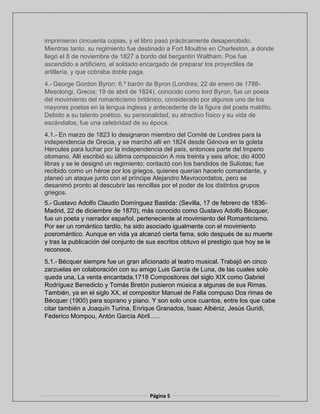Página 5
imprimieron cincuenta copias, y el libro pasó prácticamente desapercibido.
Mientras tanto, su regimiento fue destinado a Fort Moultrie en Charleston, a donde
llegó el 8 de noviembre de 1827 a bordo del bergantín Waltham. Poe fue
ascendido a artificiero, el soldado encargado de preparar los proyectiles de
artillería, y que cobraba doble paga.
4.- George Gordon Byron: 6.º barón de Byron (Londres; 22 de enero de 1788-
Mesolongi, Grecia; 19 de abril de 1824), conocido como lord Byron, fue un poeta
del movimiento del romanticismo británico, considerado por algunos uno de los
mayores poetas en la lengua inglesa y antecedente de la figura del poeta maldito.
Debido a su talento poético, su personalidad, su atractivo físico y su vida de
escándalos, fue una celebridad de su época.
4.1.- En marzo de 1823 lo designaron miembro del Comité de Londres para la
independencia de Grecia, y se marchó allí en 1824 desde Génova en la goleta
Hercules para luchar por la independencia del país, entonces parte del Imperio
otomano. Allí escribió su última composición A mis treinta y seis años; dio 4000
libras y se le designó un regimiento; contactó con los bandidos de Suliotas; fue
recibido como un héroe por los griegos, quienes querían hacerlo comandante, y
planeó un ataque junto con el príncipe Alejandro Mavrocordatos, pero se
desanimó pronto al descubrir las rencillas por el poder de los distintos grupos
griegos.
5.- Gustavo Adolfo Claudio Domínguez Bastida: (Sevilla, 17 de febrero de 1836-
Madrid, 22 de diciembre de 1870), más conocido como Gustavo Adolfo Bécquer,
fue un poeta y narrador español, perteneciente al movimiento del Romanticismo.
Por ser un romántico tardío, ha sido asociado igualmente con el movimiento
posromántico. Aunque en vida ya alcanzó cierta fama, solo después de su muerte
y tras la publicación del conjunto de sus escritos obtuvo el prestigio que hoy se le
reconoce.
5.1.- Bécquer siempre fue un gran aficionado al teatro musical. Trabajó en cinco
zarzuelas en colaboración con su amigo Luis García de Luna, de las cuales solo
queda una, La venta encantada.1718 Compositores del siglo XIX como Gabriel
Rodríguez Benedicto y Tomás Bretón pusieron música a algunas de sus Rimas.
También, ya en el siglo XX, el compositor Manuel de Falla compuso Dos rimas de
Bécquer (1900) para soprano y piano. Y son solo unos cuantos, entre los que cabe
citar también a Joaquín Turina, Enrique Granados, Isaac Albéniz, Jesús Guridi,
Federico Mompou, Antón García Abril…..
 