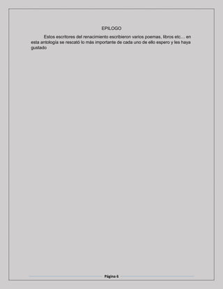 Página 6
EPILOGO
Estos escritores del renacimiento escribieron varios poemas, libros etc… en
esta antología se rescató lo más importante de cada uno de ello espero y les haya
gustado
 