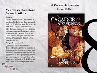 O Caçador de Apóstolos
Meu romance favorito no                          Leonel Caldela
fandom brasileiro
Sinopse
Haverá dois soldados. Um de Deus e
um do diabo. Foi o que disse a segunda
profecia. A primeira falou da corrupção
da Voz de Urag, da época em que a
líder da Igreja trairia seu povo e faria a
guerra contra os cardeais. As profecias
avisaram sobre a Voz de Urag, a Voz de
Deus, tornada maligna, uma serva do
inferno. O surgimento de dois heróis
para derrubá-la.
Porque foi marcante?
Quando eu estava praticamente
desiludido com a produção nacional de
fantasia medieval contemporânea aqui
no Brasil, esse romance me encheu de
esperanças na nova geração de autores
que vem surgindo por aqui. Sem elfos,
anões, orcs ou pastiche de Tolkien. Só
bons frutos da herança pulp nacional.
 