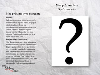 Meu próximo livro
                                             O próximo autor
Meu próximo livro marcante
Sinopse
Dele eu espero uma história que mude
minha vida de alguma forma. Seja por
identificação, reflexão ou
questionamento, quero que me faça rir,
chorar, ter raiva ou medo. Quero
desejar minha vida escrita em suas
paginas. Quero um livro que me faça
sentir ainda mais vivo.
Porque foi será marcante?
Não dou seguimento a uma leitura que
não me convença de que será marcante.
Lógico que existem livros que lemos
por obrigação, mas já não gasto mais
meu tempo livre com leituras que não
transmitam o que pulsa nelas em suas
primeiras páginas. Esse espaço livre
nessa lista me faz sentir livre. Vivo. Me
dá vontade de continuar lendo e
escrevendo. E ele sempre estará aqui.
 