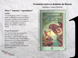 Uiramirim contra os demônios da floresta
                                                     Antônio Carlos Olivieri
Meu 1º romance “espontâneo”
Sinopse
Um índio tupi de 15 anos e seu amigo
pirata se embrenham na mata em busca
de comida. Acabam caindo na mira do
feiticeiro Tincua. Para se livrar dele, os
garotos são obrigados a enfrentar a
Boiúna, o Capelobo e a Mula-sem-
cabeça.

Porque foi marcante?
Foi a primeira obra que eu peguei na
biblioteca da escola por livre e
espontânea vontade. Gostei tanto que
devo ter lido umas sete vezes e lembro
que eu renovava a minha assinatura só
pra tê-lo na mochila sempre que
quisesse dar uma olhadinha. Tá,
admito: eu tinha um pouco de ciúme do
livro também, vai.
 
